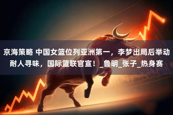 京海策略 中国女篮位列亚洲第一，李梦出局后举动耐人寻味，国际篮联官宣！_鲁明_张子_热身赛