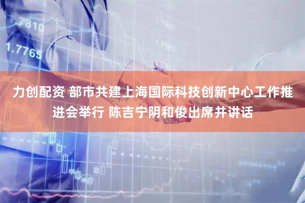 力创配资 部市共建上海国际科技创新中心工作推进会举行 陈吉宁阴和俊出席并讲话