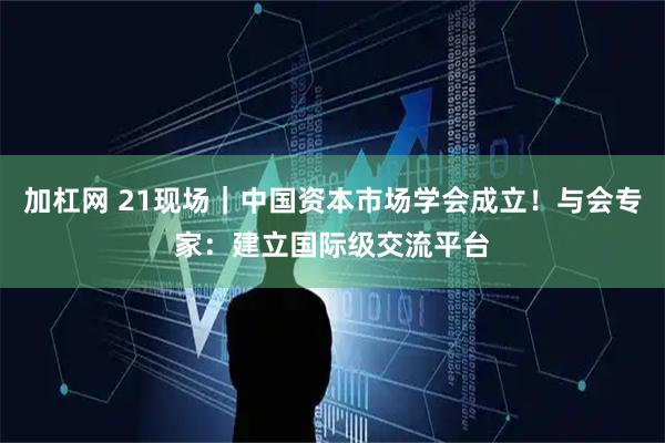加杠网 21现场｜中国资本市场学会成立！与会专家：建立国际级交流平台