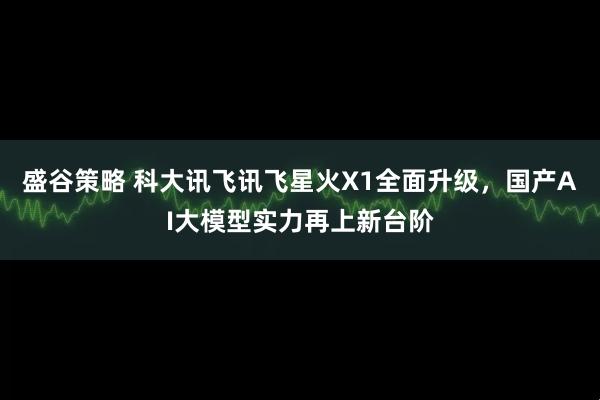 盛谷策略 科大讯飞讯飞星火X1全面升级，国产AI大模型实力再上新台阶