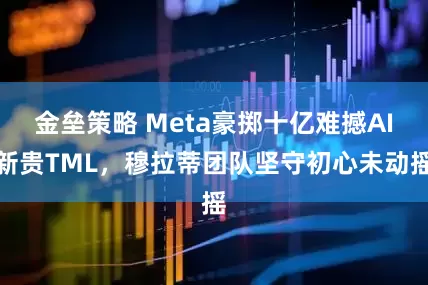 金垒策略 Meta豪掷十亿难撼AI新贵TML，穆拉蒂团队坚守初心未动摇