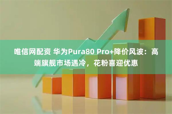 唯信网配资 华为Pura80 Pro+降价风波：高端旗舰市场遇冷，花粉喜迎优惠
