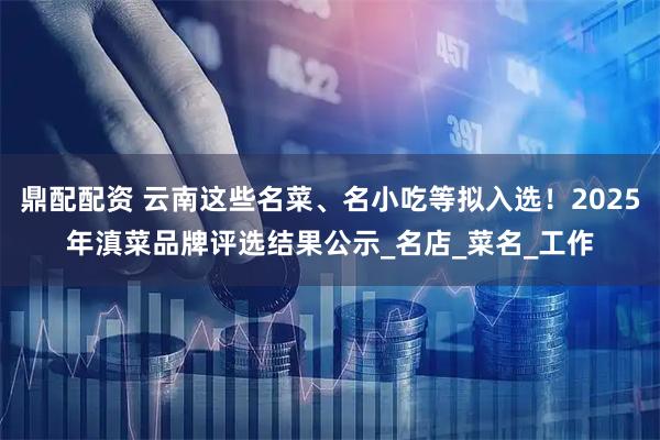 鼎配配资 云南这些名菜、名小吃等拟入选！2025年滇菜品牌评选结果公示_名店_菜名_工作