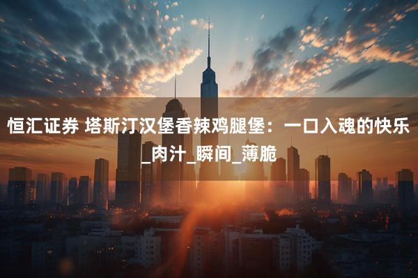 恒汇证券 塔斯汀汉堡香辣鸡腿堡：一口入魂的快乐_肉汁_瞬间_薄脆