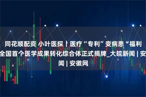 同花顺配资 小叶医探｜医疗“专利”变病患“福利”！全国首个医学成果转化综合体正式揭牌_大皖新闻 | 安徽网
