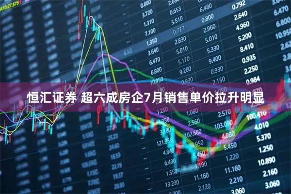 恒汇证券 超六成房企7月销售单价拉升明显