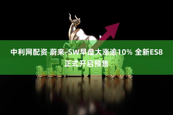 中利网配资 蔚来-SW早盘大涨逾10% 全新ES8正式开启预售