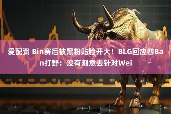 爱配资 Bin赛后被黑粉贴脸开大！BLG回应四Ban打野：没有刻意去针对Wei