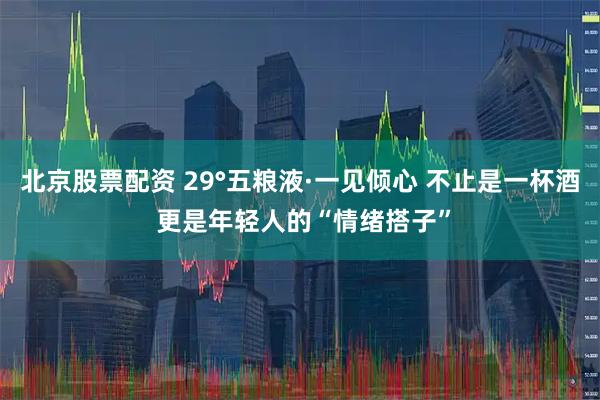 北京股票配资 29°五粮液·一见倾心 不止是一杯酒 更是年轻人的“情绪搭子”