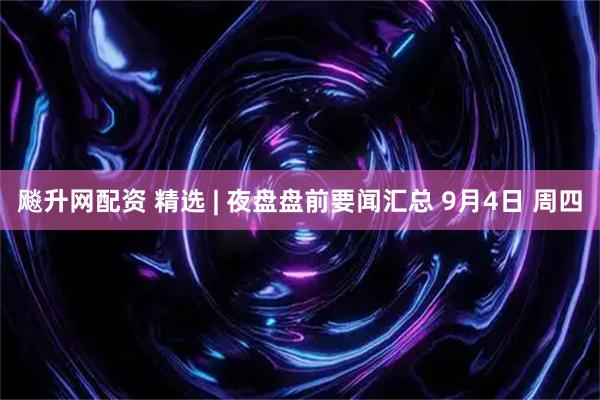 飚升网配资 精选 | 夜盘盘前要闻汇总 9月4日 周四