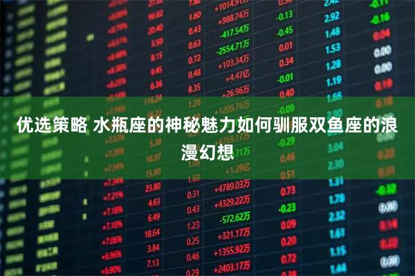 优选策略 水瓶座的神秘魅力如何驯服双鱼座的浪漫幻想