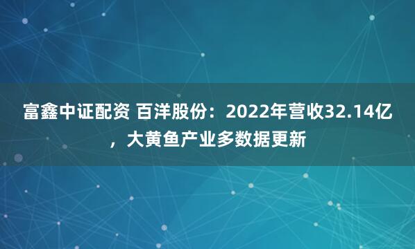 富鑫中证配资 百洋股份：2022年营收32.14亿，大黄鱼产业多数据更新
