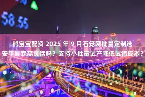 熊宝宝配资 2025 年 9 月石笼网批量定制选安平县森喆灵活吗？支持小批量试产降低试错成本？