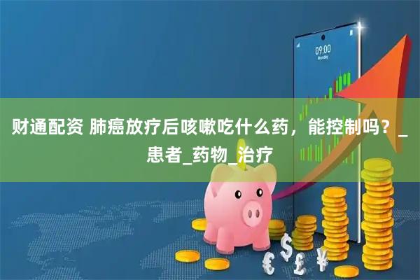 财通配资 肺癌放疗后咳嗽吃什么药，能控制吗？_患者_药物_治疗