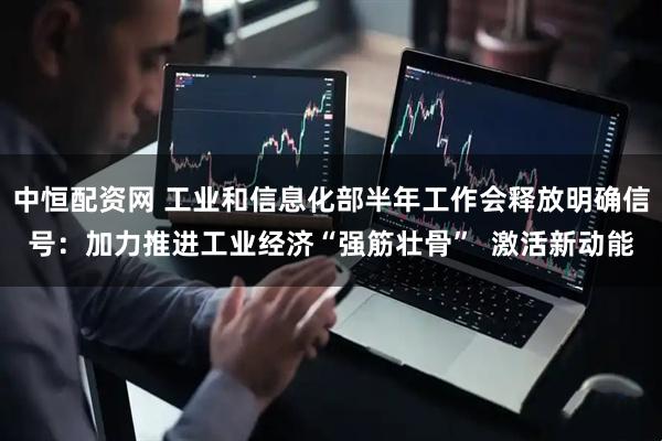 中恒配资网 工业和信息化部半年工作会释放明确信号：加力推进工业经济“强筋壮骨”  激活新动能