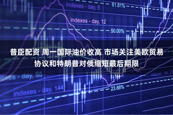 普臣配资 周一国际油价收高 市场关注美欧贸易协议和特朗普对俄缩短最后期限