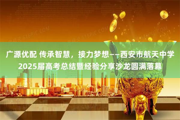广源优配 传承智慧，接力梦想——西安市航天中学2025届高考总结暨经验分享沙龙圆满落幕