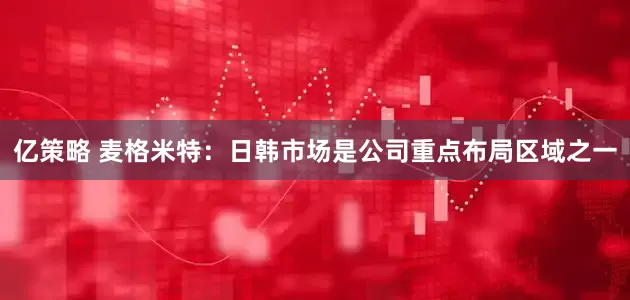 亿策略 麦格米特：日韩市场是公司重点布局区域之一