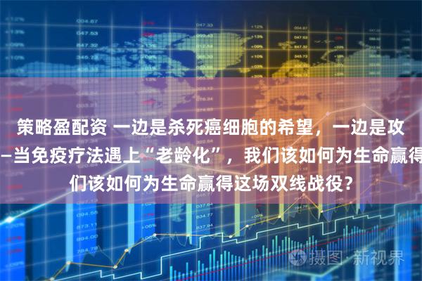 策略盈配资 一边是杀死癌细胞的希望，一边是攻击自身的风险——当免疫疗法遇上“老龄化”，我们该如何为生命赢得这场双线战役？