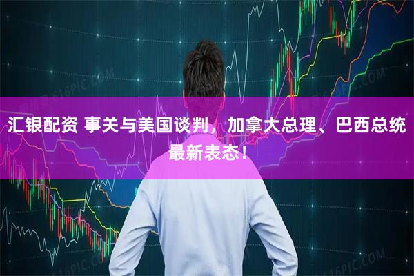 汇银配资 事关与美国谈判，加拿大总理、巴西总统最新表态！