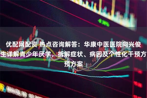 优配网配资 热点咨询解答：华康中医医院向兴俊医生详解青少年厌学，拆解症状、病因及个性化干预方案