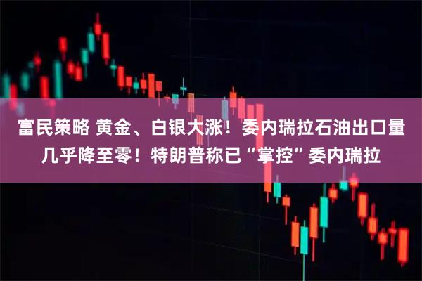富民策略 黄金、白银大涨！委内瑞拉石油出口量几乎降至零！特朗普称已“掌控”委内瑞拉