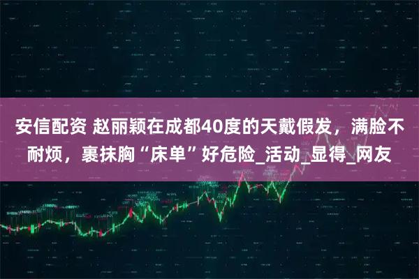 安信配资 赵丽颖在成都40度的天戴假发，满脸不耐烦，裹抹胸“床单”好危险_活动_显得_网友