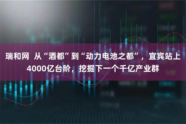 瑞和网  从“酒都”到“动力电池之都”，宜宾站上4000亿台阶，挖掘下一个千亿产业群